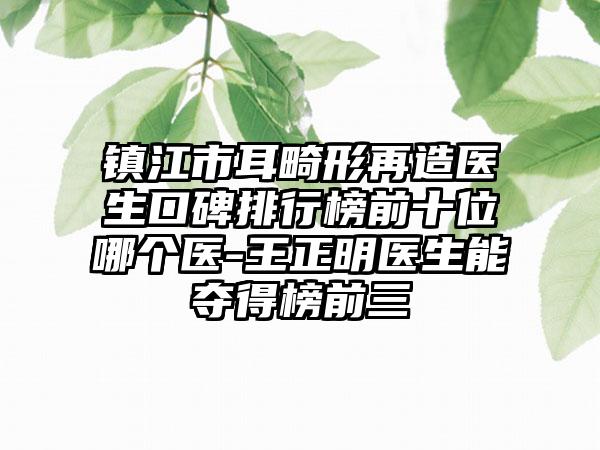 镇江市耳畸形再造医生口碑排行榜前十位哪个医-王正明医生能夺得榜前三