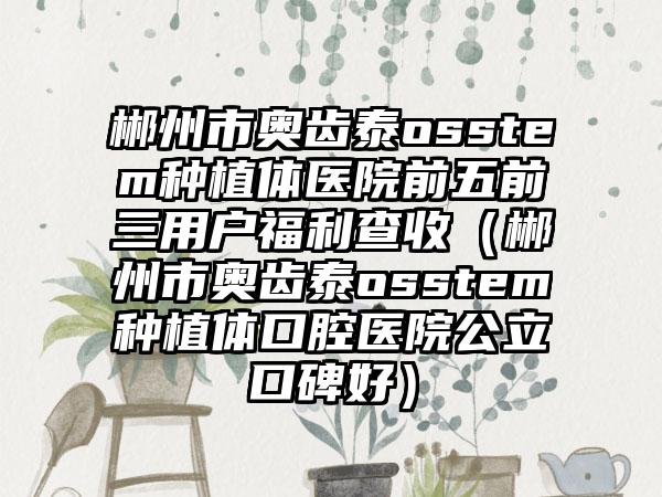 郴州市奥齿泰osstem种植体医院前五前三用户福利查收（郴州市奥齿泰osstem种植体口腔医院公立口碑好）