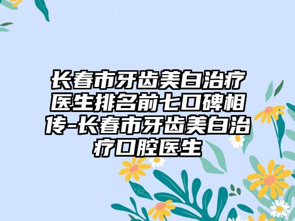 长春市牙齿美白治疗医生排名前七口碑相传-长春市牙齿美白治疗口腔医生