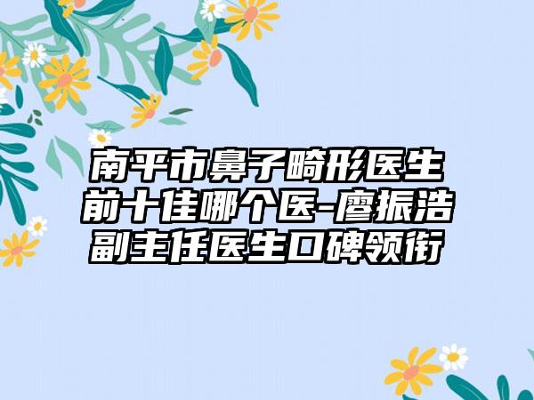 南平市鼻子畸形医生前十佳哪个医-廖振浩副主任医生口碑领衔