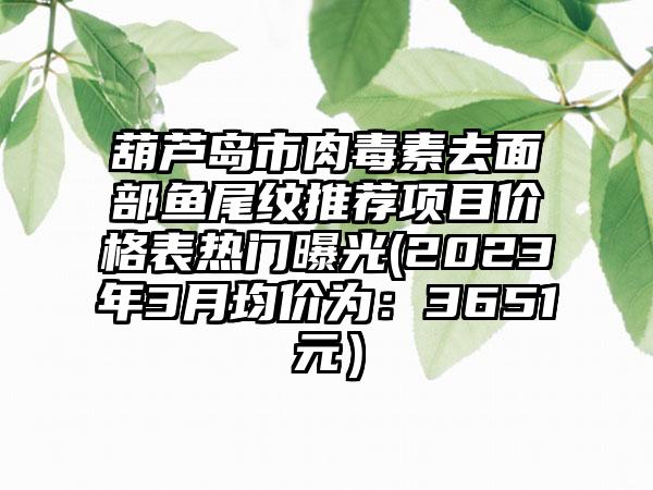 葫芦岛市肉毒素去面部鱼尾纹推荐项目价格表热门曝光(2023年3月均价为：3651元）