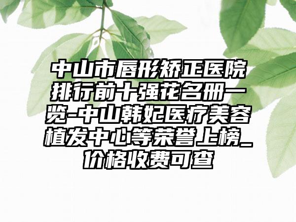 中山市唇形矫正医院排行前十强花名册一览-中山韩妃医疗美容植发中心等荣誉上榜_价格收费可查