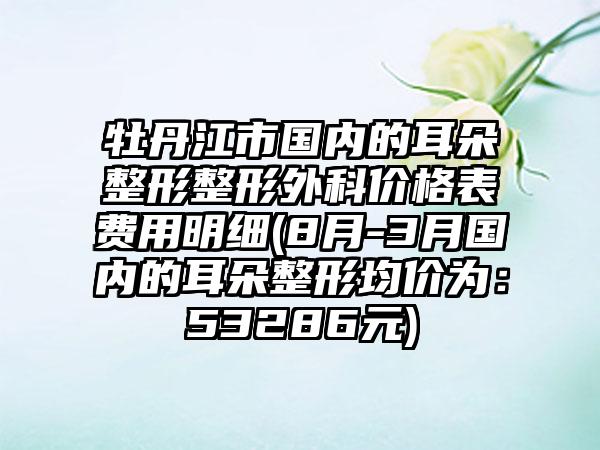 牡丹江市国内的耳朵整形整形外科价格表费用明细(8月-3月国内的耳朵整形均价为：53286元)