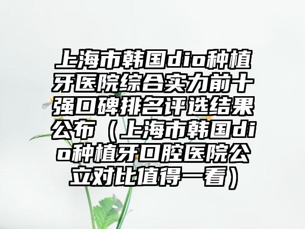 上海市韩国dio种植牙医院综合实力前十强口碑排名评选结果公布（上海市韩国dio种植牙口腔医院公立对比值得一看）