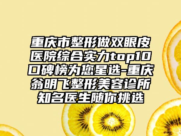 重庆市整形做双眼皮医院综合实力top10口碑榜为您星选-重庆翁明飞整形美容诊所知名医生随你挑选