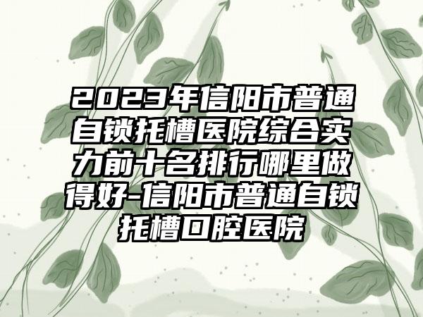 2023年信阳市普通自锁托槽医院综合实力前十名排行哪里做得好-信阳市普通自锁托槽口腔医院