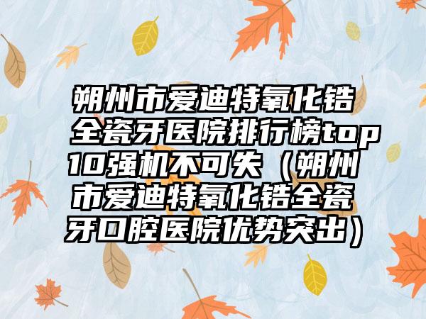 朔州市爱迪特氧化锆全瓷牙医院排行榜top10强机不可失（朔州市爱迪特氧化锆全瓷牙口腔医院优势突出）