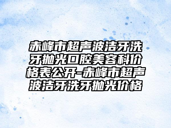 赤峰市超声波洁牙洗牙抛光口腔美容科价格表公开-赤峰市超声波洁牙洗牙抛光价格