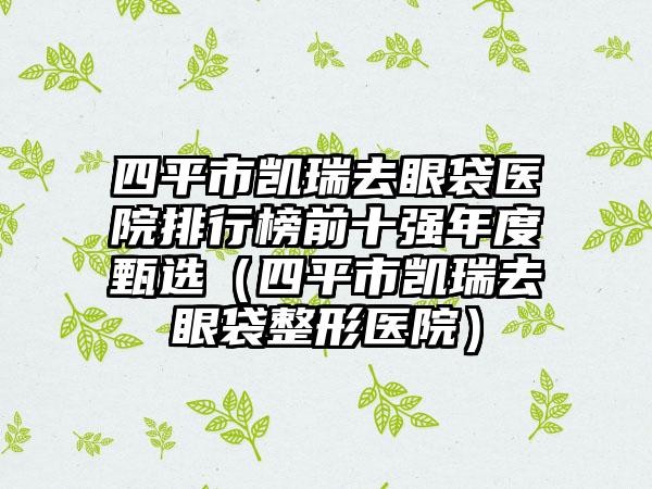 四平市凯瑞去眼袋医院排行榜前十强年度甄选（四平市凯瑞去眼袋整形医院）