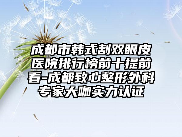 成都市韩式割双眼皮医院排行榜前十提前看-成都致心整形外科专家大咖实力认证