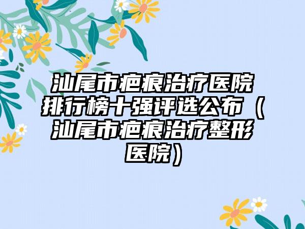 汕尾市疤痕治疗医院排行榜十强评选公布（汕尾市疤痕治疗整形医院）