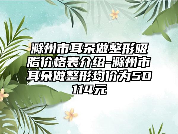 滁州市耳朵做整形吸脂价格表介绍-滁州市耳朵做整形均价为50114元