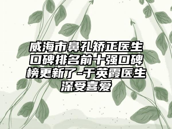 威海市鼻孔矫正医生口碑排名前十强口碑榜更新了-于英霞医生深受喜爱