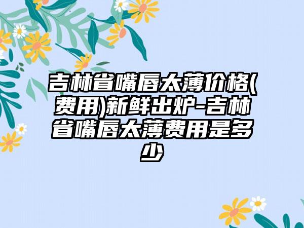 吉林省嘴唇太薄价格(费用)新鲜出炉-吉林省嘴唇太薄费用是多少