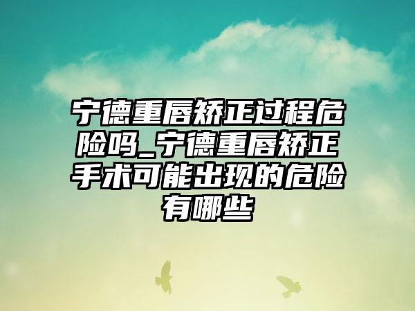 宁德重唇矫正过程危险吗_宁德重唇矫正手术可能出现的危险有哪些